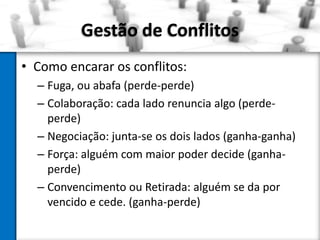 Gestão de Conflitos
• Como encarar os conflitos:
– Fuga, ou abafa (perde-perde)
– Colaboração: cada lado renuncia algo (perdeperde)
– Negociação: junta-se os dois lados (ganha-ganha)
– Força: alguém com maior poder decide (ganhaperde)
– Convencimento ou Retirada: alguém se da por
vencido e cede. (ganha-perde)

 