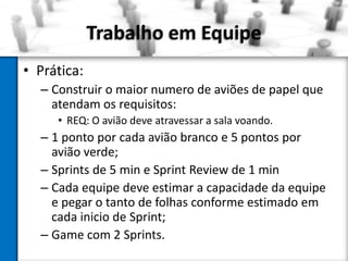 Trabalho em Equipe
• Prática:
– Construir o maior numero de aviões de papel que
atendam os requisitos:
• REQ: O avião deve atravessar a sala voando.

– 1 ponto por cada avião branco e 5 pontos por
avião verde;
– Sprints de 5 min e Sprint Review de 1 min
– Cada equipe deve estimar a capacidade da equipe
e pegar o tanto de folhas conforme estimado em
cada inicio de Sprint;
– Game com 2 Sprints.

 