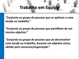 Trabalho em Equipe
“Conjunto ou grupo de pessoas que se aplicam a uma
tarefa ou trabalho.”

“Conjunto ou grupo de pessoas que partilham de um
mesmo objetivo.”
“Conjunto ou grupo de pessoas que ao desenvolver
uma tarefa ou trabalho, buscam um objetivo único,
obtido pelo consenso/negociação.”

 