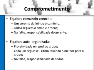 Comprometimento
• Equipes comando-controle
– Um gerente definindo o caminho;
– Todos seguem o ritmo e ordens;
– Na falha, responsabilidade do gerente.

• Equipes auto-organizadas
– Pró-atividade em prol do grupo;
– Cada um segue seu ritmo, visando o melhor para o
grupo;
– Na falha, responsabilidade de todos.

 