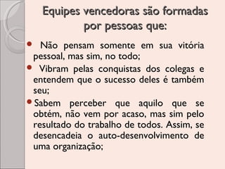 Equipes vencedoras são formadas
por pessoas que:
Não pensam somente em sua vitória
pessoal, mas sim, no todo;
 Vibram pelas conquistas dos colegas e
entendem que o sucesso deles é também
seu;
Sabem perceber que aquilo que se
obtém, não vem por acaso, mas sim pelo
resultado do trabalho de todos. Assim, se
desencadeia o auto-desenvolvimento de
uma organização;


 