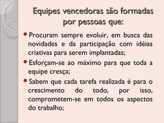 Equipes vencedoras são formadas
por pessoas que:
Procuram

sempre evoluir, em busca das
novidades e da participação com idéias
criativas para serem implantadas;
Esforçam-se ao máximo para que toda a
equipe cresça;
Sabem que cada tarefa realizada é para o
crescimento do todo, por isso,
comprometem-se em todos os aspectos
do trabalho;

 