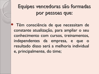 Equipes vencedoras são formadas
por pessoas que:
Têm consciência de que necessitam de
constante atualização, para ampliar o seu
conhecimento com cursos, treinamentos,
independentes da empresa, e que o
resultado disso será a melhoria individual
e, principalmente, do time;



 
