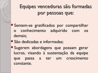 Equipes vencedoras são formadas
por pessoas que:
Sentem-se

gratificados por compartilhar
o conhecimento adquirido com os
demais;
São dedicadas e informadas;
Sugerem abordagens que possam gerar
lucros, visando à sustentação da equipe
que passa a ter um crescimento
constante.

 