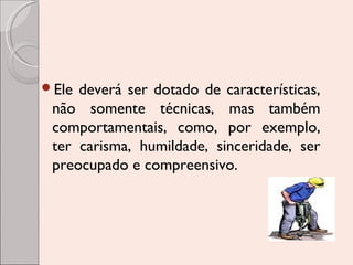 Ele

deverá ser dotado de características,
não somente técnicas, mas também
comportamentais, como, por exemplo,
ter carisma, humildade, sinceridade, ser
preocupado e compreensivo.

 