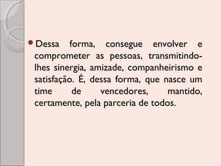 Dessa

forma, consegue envolver e
comprometer as pessoas, transmitindolhes sinergia, amizade, companheirismo e
satisfação. É, dessa forma, que nasce um
time
de
vencedores,
mantido,
certamente, pela parceria de todos.

 