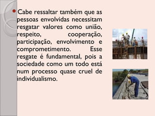 Cabe

ressaltar também que as
pessoas envolvidas necessitam
resgatar valores como união,
respeito,
cooperação,
participação, envolvimento e
comprometimento.
Esse
resgate é fundamental, pois a
sociedade como um todo está
num processo quase cruel de
individualismo.

 