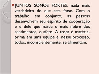JUNTOS

SOMOS FORTES, nada mais
verdadeiro do que esta frase. Com o
trabalho em conjunto, as pessoas
desenvolvem seu espírito de cooperação
e é dele que nasce o mais nobre dos
sentimentos, o afeto. A troca é matériaprima em uma equipe e, nesse processo,
todos, inconscientemente, se alimentam.

 