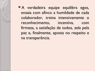 A

verdadeira equipe equilibra egos,
ensaia com afinco a humildade de cada
colaborador, treina intensivamente o
reconhecimento,
incentiva,
com
firmeza, a satisfação de todos, zela pela
paz e, finalmente, aposta no respeito e
na transparência.

 