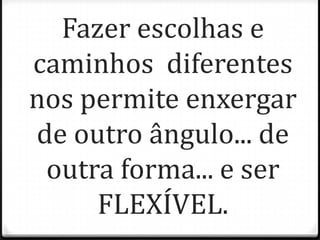 Fazer escolhas e
caminhos diferentes
nos permite enxergar
de outro ângulo... de
outra forma... e ser
FLEXÍVEL.
 