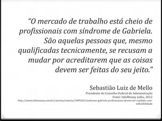 “O mercado de trabalho está cheio de
profissionais com síndrome de Gabriela.
São aquelas pessoas que, mesmo
qualificadas tecnicamente, se recusam a
mudar por acreditarem que as coisas
devem ser feitas do seu jeito.”
Sebastião Luiz de Mello
Presidente do Conselho Federal de Administração
Fonte: InfoMoney. Julho, 2012
http://www.infomoney.com.br/carreira/noticia/2489265/sindrome-gabriela-profissionais-devem-ter-cuidado-com-
inflexibilidade
 