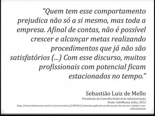 “Quem tem esse comportamento
prejudica não só a si mesmo, mas toda a
empresa. Afinal de contas, não é possível
crescer e alcançar metas realizando
procedimentos que já não são
satisfatórios (...) Com esse discurso, muitos
profissionais com potencial ficam
estacionados no tempo.”
Sebastião Luiz de Mello
Presidente do Conselho Federal de Administração
Fonte: InfoMoney. Julho, 2012
http://www.infomoney.com.br/carreira/noticia/2489265/sindrome-gabriela-profissionais-devem-ter-cuidado-com-
inflexibilidade
 