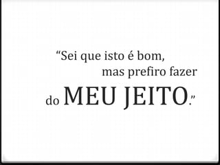 “Sei que isto é bom,
mas prefiro fazer
do MEU JEITO.”
 