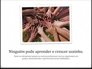 Ninguém pode aprender e crescer sozinho.
Tanto na vida pessoal quanto na carreira profissional, nós nos organizamos em
grupos, desenvolvendo e aprimorando nossas habilidades.
 