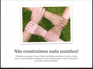 Não construímos nada sozinhos!
Trabalhar em equipe é somar ideias, habilidades pessoais e técnicas. Assim
temos a oportunidade de adquirir novos conhecimentos e colocar em prática
para obter novos resultados.
 