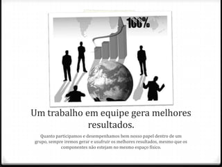 Um trabalho em equipe gera melhores
resultados.
Quanto participamos e desempenhamos bem nosso papel dentro de um
grupo, sempre iremos gerar e usufruir os melhores resultados, mesmo que os
componentes não estejam no mesmo espaço físico.
 