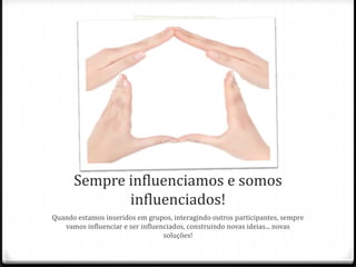 Sempre influenciamos e somos
influenciados!
Quando estamos inseridos em grupos, interagindo outros participantes, sempre
vamos influenciar e ser influenciados, construindo novas ideias... novas
soluções!
 