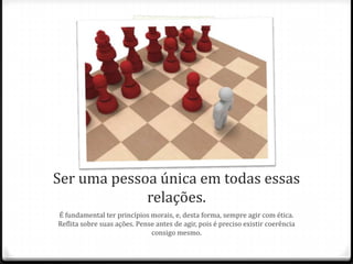 Ser uma pessoa única em todas essas
relações.
É fundamental ter princípios morais, e, desta forma, sempre agir com ética.
Reflita sobre suas ações. Pense antes de agir, pois é preciso existir coerência
consigo mesmo.
 