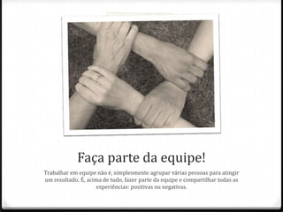 Faça parte da equipe!
Trabalhar em equipe não é, simplesmente agrupar várias pessoas para atingir
um resultado. É, acima de tudo, fazer parte da equipe e compartilhar todas as
experiências: positivas ou negativas.
 