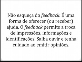 Não esqueça do feedback. É uma
forma de oferecer (ou receber)
ajuda. O feedback permite a troca
de impressões, informações e
identificações. Saiba ouvir e tenha
cuidado ao emitir opiniões.
 