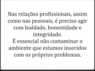 Nas relações profissionais, assim
como nas pessoais, é preciso agir
com lealdade, honestidade e
integridade.
É essencial não contaminar o
ambiente que estamos inseridos
com os próprios problemas.
 