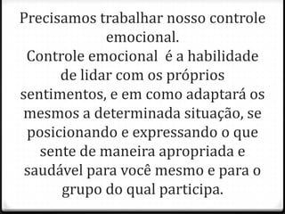 Precisamos trabalhar nosso controle
emocional.
Controle emocional é a habilidade
de lidar com os próprios
sentimentos, e em como adaptará os
mesmos a determinada situação, se
posicionando e expressando o que
sente de maneira apropriada e
saudável para você mesmo e para o
grupo do qual participa.
 