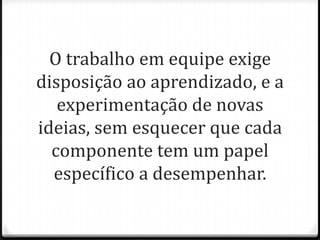 O trabalho em equipe exige
disposição ao aprendizado, e a
experimentação de novas
ideias, sem esquecer que cada
componente tem um papel
específico a desempenhar.
 