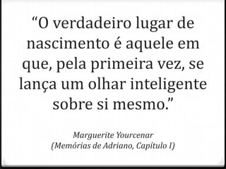 “O verdadeiro lugar de
nascimento é aquele em
que, pela primeira vez, se
lança um olhar inteligente
sobre si mesmo.”
Marguerite Yourcenar
(Memórias de Adriano, Capítulo I)
 