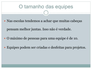 O tamanho das equipes
 Nas escolas tendemos a achar que muitas cabeças
pensam melhor juntas. Isso não é verdade.
 O máximo de pessoas para uma equipe é de 10.
 Equipes podem ser criadas e desfeitas para projetos.
 