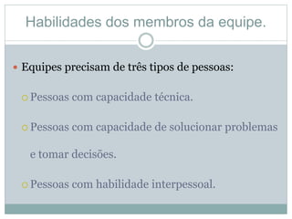 Habilidades dos membros da equipe.
 Equipes precisam de três tipos de pessoas:
 Pessoas com capacidade técnica.
 Pessoas com capacidade de solucionar problemas
e tomar decisões.
 Pessoas com habilidade interpessoal.
 