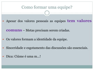 Como formar uma equipe?
 Apesar dos valores pessoais as equipes tem valores
comuns – Metas precisam serem criadas.
 Os valores formam a identidade da equipe.
 Sinceridade e esgotamento das discussões são essenciais.
 Dica: Ciúme é uma m...!
 