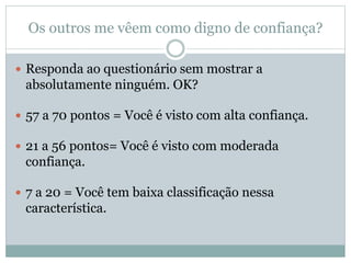 Os outros me vêem como digno de confiança?
 Responda ao questionário sem mostrar a
absolutamente ninguém. OK?
 57 a 70 pontos = Você é visto com alta confiança.
 21 a 56 pontos= Você é visto com moderada
confiança.
 7 a 20 = Você tem baixa classificação nessa
característica.
 