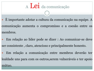 A Lei da comunicação
 È importante adotar a cultura da comunicação na equipe. A
comunicação aumenta o compromisso e a coesão entre os
membros.
 Em relação ao líder pode se dizer : Ao comunicar-se deve
ser consistente , claro, atencioso e principalmente honesto.
 Em relação a comunicação entre membros deverão ter
lealdade uns para com os outros,serem vulneráveis e ter apoio
mútuo.
 