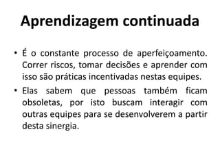Aprendizagem continuada
• É o constante processo de aperfeiçoamento.
Correr riscos, tomar decisões e aprender com
isso são práticas incentivadas nestas equipes.
• Elas sabem que pessoas também ficam
obsoletas, por isto buscam interagir com
outras equipes para se desenvolverem a partir
desta sinergia.
 