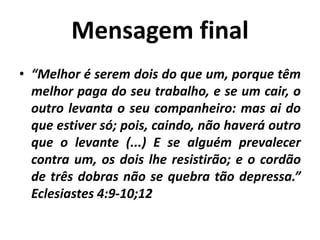 Mensagem final
• “Melhor é serem dois do que um, porque têm
melhor paga do seu trabalho, e se um cair, o
outro levanta o seu companheiro: mas ai do
que estiver só; pois, caindo, não haverá outro
que o levante (...) E se alguém prevalecer
contra um, os dois lhe resistirão; e o cordão
de três dobras não se quebra tão depressa.”
Eclesiastes 4:9-10;12
 