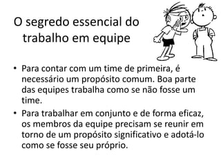 O segredo essencial do
trabalho em equipe
• Para contar com um time de primeira, é
necessário um propósito comum. Boa parte
das equipes trabalha como se não fosse um
time.
• Para trabalhar em conjunto e de forma eficaz,
os membros da equipe precisam se reunir em
torno de um propósito significativo e adotá-lo
como se fosse seu próprio.
 