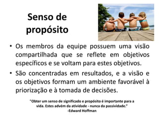 Senso de
propósito
• Os membros da equipe possuem uma visão
compartilhada que se reflete em objetivos
específicos e se voltam para estes objetivos.
• São concentradas em resultados, e a visão e
os objetivos formam um ambiente favorável à
priorização e à tomada de decisões.
"Obter um senso de significado e propósito é importante para a
vida. Estes advém da atividade - nunca da passividade.”
-Edward Hoffman
 