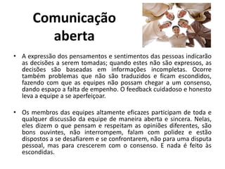 Comunicação
aberta
• A expressão dos pensamentos e sentimentos das pessoas indicarão
as decisões a serem tomadas; quando estes não são expressos, as
decisões são baseadas em informações incompletas. Ocorre
também problemas que não são traduzidos e ficam escondidos,
fazendo com que as equipes não possam chegar a um consenso,
dando espaço a falta de empenho. O feedback cuidadoso e honesto
leva a equipe a se aperfeiçoar.
• Os membros das equipes altamente eficazes participam de toda e
qualquer discussão da equipe de maneira aberta e sincera. Nelas,
eles dizem o que pensam e respeitam as opiniões diferentes, são
bons ouvintes, não interrompem, falam com polidez e estão
dispostos a se desafiarem e se confrontarem, não para uma disputa
pessoal, mas para crescerem com o consenso. E nada é feito às
escondidas.
 