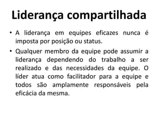 Liderança compartilhada
• A liderança em equipes eficazes nunca é
imposta por posição ou status.
• Qualquer membro da equipe pode assumir a
liderança dependendo do trabalho a ser
realizado e das necessidades da equipe. O
líder atua como facilitador para a equipe e
todos são amplamente responsáveis pela
eficácia da mesma.
 