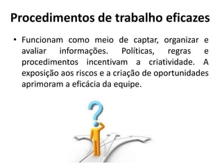 Procedimentos de trabalho eficazes
• Funcionam como meio de captar, organizar e
avaliar informações. Políticas, regras e
procedimentos incentivam a criatividade. A
exposição aos riscos e a criação de oportunidades
aprimoram a eficácia da equipe.
 