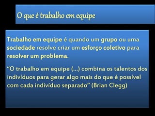 O que é trabalho em equipe 
Trabalho em equipe é quando um grupo ou uma 
sociedade resolve criar um esforço coletivo para 
resolver um problema. 
“O trabalho em equipe (…) combina os talentos dos 
indivíduos para gerar algo mais do que é possível 
com cada indivíduo separado” (Brian Clegg) 
 