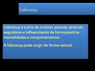 Líderança 
Liderança é a arte de orientar pessoas, atraindo 
seguidores e influenciando de forma positiva 
mentalidades e comportamentos. 
A liderança pode surgir de forma natural. 
 