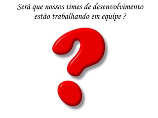 Será que nossos times de desenvolvimento
estão trabalhando em equipe ?
 