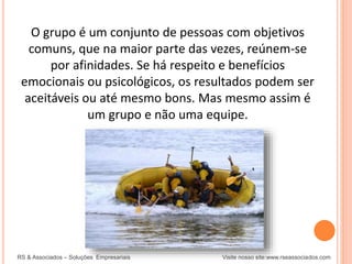 RS & Associados – Soluções Empresariais Visite nosso site:www.rseassociados.com
O grupo é um conjunto de pessoas com objetivos
comuns, que na maior parte das vezes, reúnem-se
por afinidades. Se há respeito e benefícios
emocionais ou psicológicos, os resultados podem ser
aceitáveis ou até mesmo bons. Mas mesmo assim é
um grupo e não uma equipe.
 