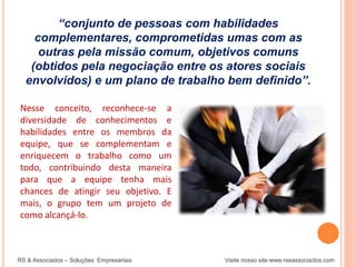 “conjunto de pessoas com habilidades
complementares, comprometidas umas com as
outras pela missão comum, objetivos comuns
(obtidos pela negociação entre os atores sociais
envolvidos) e um plano de trabalho bem definido”.
RS & Associados – Soluções Empresariais Visite nosso site:www.rseassociados.com
Nesse conceito, reconhece-se a
diversidade de conhecimentos e
habilidades entre os membros da
equipe, que se complementam e
enriquecem o trabalho como um
todo, contribuindo desta maneira
para que a equipe tenha mais
chances de atingir seu objetivo. E
mais, o grupo tem um projeto de
como alcançá-lo.
 