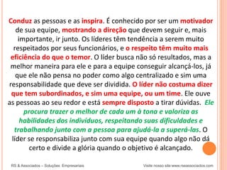 RS & Associados – Soluções Empresariais Visite nosso site:www.rseassociados.com
Conduz as pessoas e as inspira. É conhecido por ser um motivador
de sua equipe, mostrando a direção que devem seguir e, mais
importante, ir junto. Os líderes têm tendência a serem muito
respeitados por seus funcionários, e o respeito têm muito mais
eficiência do que o temor. O líder busca não só resultados, mas a
melhor maneira para ele e para a equipe conseguir alcançá-los, já
que ele não pensa no poder como algo centralizado e sim uma
responsabilidade que deve ser dividida. O líder não costuma dizer
que tem subordinados, e sim uma equipe, ou um time. Ele ouve
as pessoas ao seu redor e está sempre disposto a tirar dúvidas. Ele
procura trazer o melhor de cada um à tona e valoriza as
habilidades dos indivíduos, respeitando suas dificuldades e
trabalhando junto com a pessoa para ajudá-la a superá-las. O
líder se responsabiliza junto com sua equipe quando algo não dá
certo e divide a glória quando o objetivo é alcançado.
 