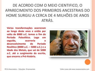DE ACORDO COM O MEIO CIENTIFICO, O
APARECIMENTO DOS PRIMEIROS ANCESTRAIS DO
HOME SURGIU A CERCA DE 4 MILHÕES DE ANOS
ATRÁS.
RS & Associados – Soluções Empresariais Visite nosso site:www.rseassociados.com
Várias transformações ocorreram
ao longo deste anos e então por
volta de 8000 a.C. temos o fim do
Período Paleolítico. Logo em
seguida, ocorreria o
desenvolvimento do Período
Neolítico (8000 a.C. – 5000 a.C.) e a
Idade dos Metais, que vai de 5000
a.C. até o surgimento da escrita,
que encerra a Pré-história.
 