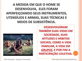 A MEDIDA EM QUE O HOME SE
DESENVOLVIA, ELES FORAM
APERFEIÇOANDO SEUS INSTRUMENTOS,
UTENSÍLIOS E ARMAS, SUAS TÉCNICAS E
MEIOS DE SUBSISTÊNCIA.
RS & Associados – Soluções Empresariais Visite nosso site:www.rseassociados.com
DESENVOLVERAM
TAMBÉM SUAS VIDAS EM
SOCIEDADE, SUAS
ATITUDES E HÁBITOS
SOCIAIS, COMO A VIDA
FAMILIAR, A VIDA EM
GRUPOS, E POR FIM A
PARTICIPAÇÃO COLETIVA.
 