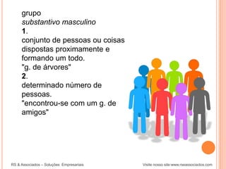 grupo
substantivo masculino
1.
conjunto de pessoas ou coisas
dispostas proximamente e
formando um todo.
"g. de árvores"
2.
determinado número de
pessoas.
"encontrou-se com um g. de
amigos"
RS & Associados – Soluções Empresariais Visite nosso site:www.rseassociados.com
 