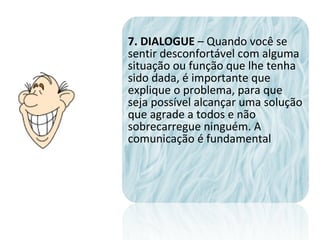 7. DIALOGUE – Quando você se
sentir desconfortável com alguma
situação ou função que lhe tenha
sido dada, é importante que
explique o problema, para que
seja possível alcançar uma solução
que agrade a todos e não
sobrecarregue ninguém. A
comunicação é fundamental
 